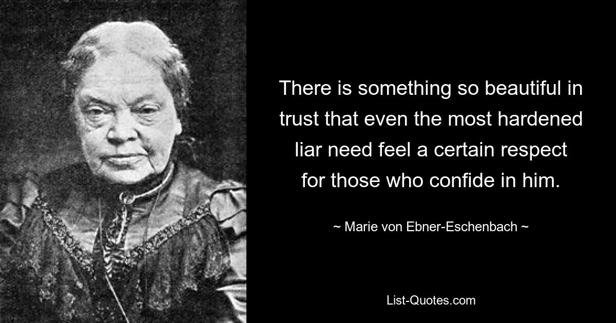 There is something so beautiful in trust that even the most hardened liar need feel a certain respect for those who confide in him. — © Marie von Ebner-Eschenbach