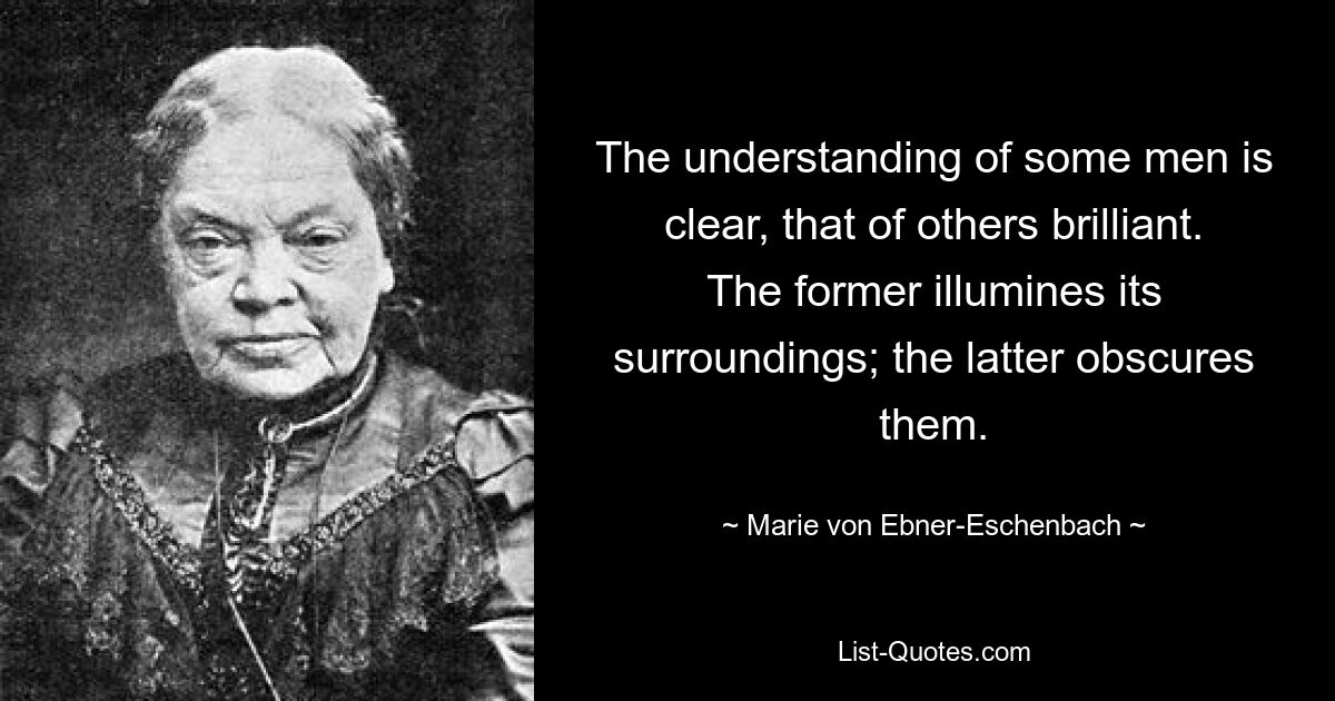 The understanding of some men is clear, that of others brilliant. The former illumines its surroundings; the latter obscures them. — © Marie von Ebner-Eschenbach