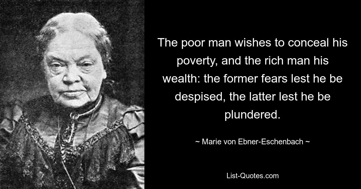 The poor man wishes to conceal his poverty, and the rich man his wealth: the former fears lest he be despised, the latter lest he be plundered. — © Marie von Ebner-Eschenbach