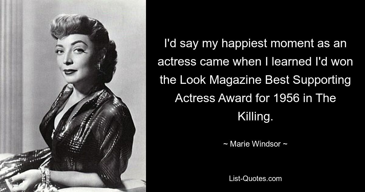 I'd say my happiest moment as an actress came when I learned I'd won the Look Magazine Best Supporting Actress Award for 1956 in The Killing. — © Marie Windsor