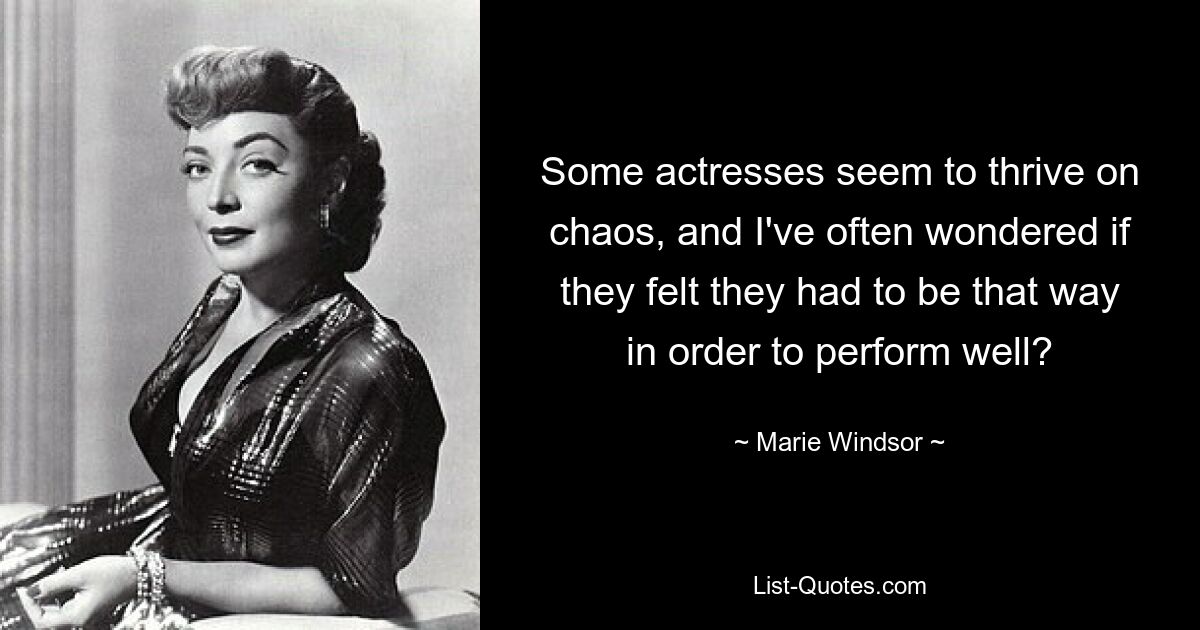 Some actresses seem to thrive on chaos, and I've often wondered if they felt they had to be that way in order to perform well? — © Marie Windsor