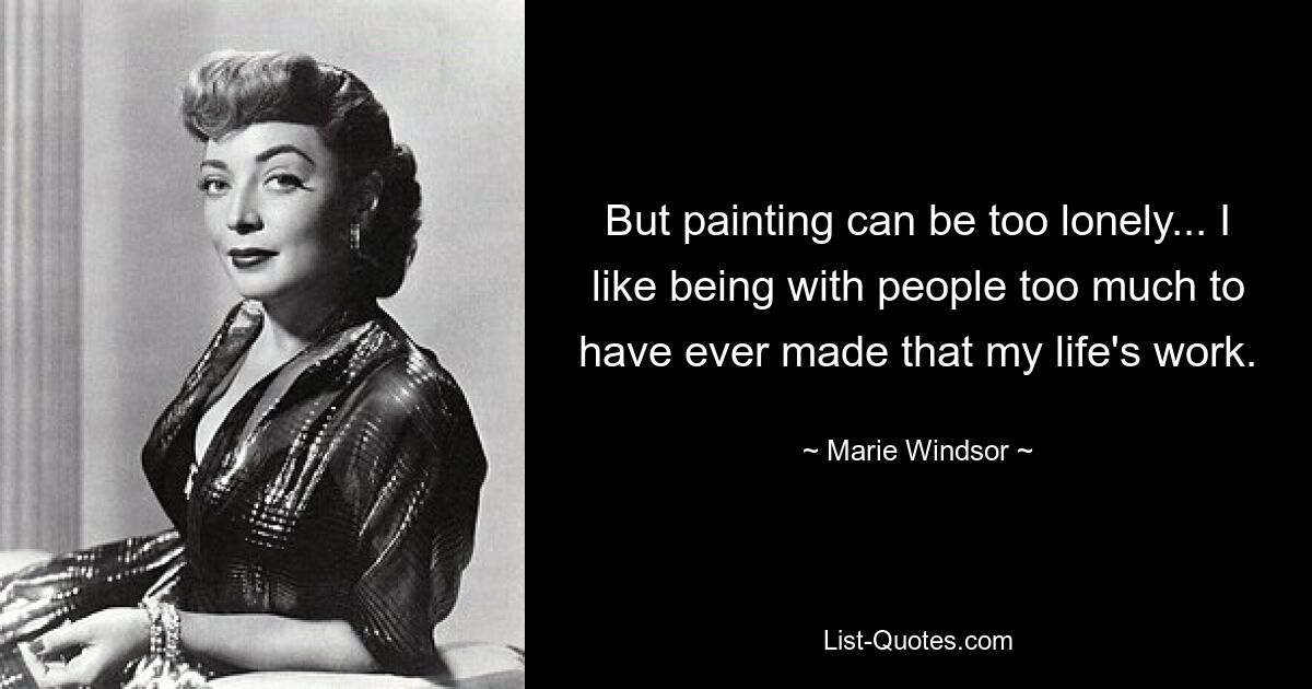 But painting can be too lonely... I like being with people too much to have ever made that my life's work. — © Marie Windsor