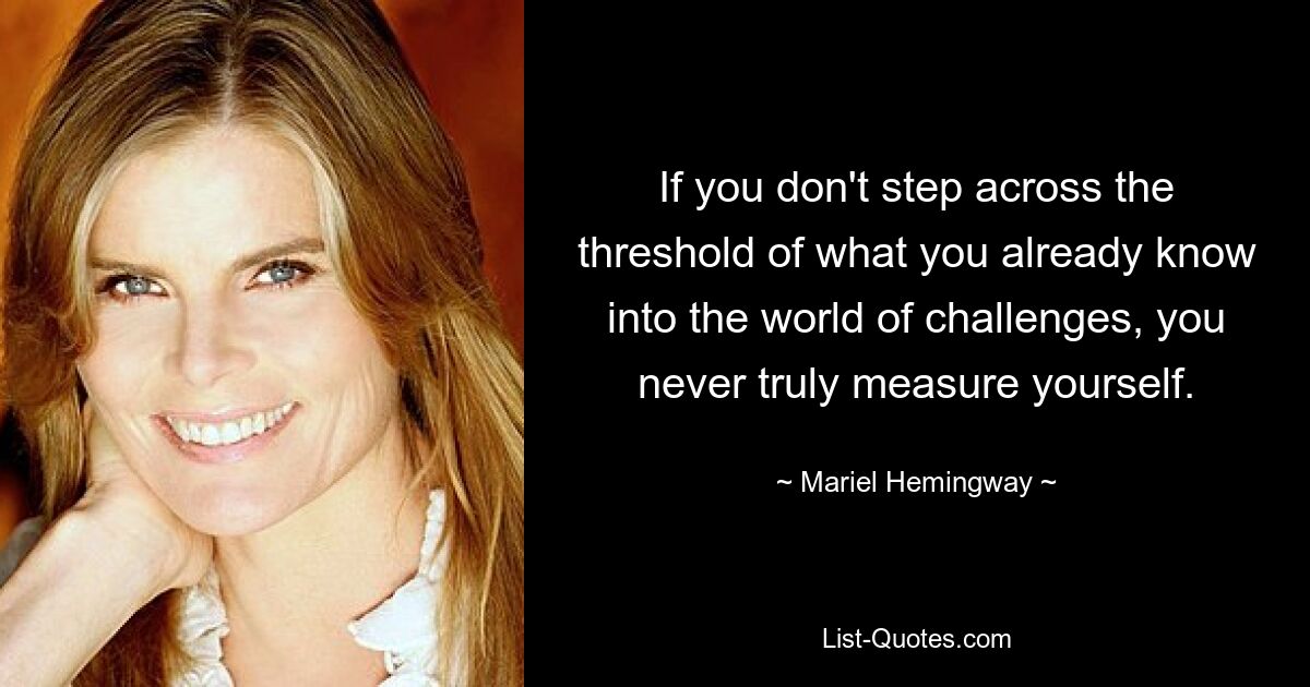 If you don't step across the threshold of what you already know into the world of challenges, you never truly measure yourself. — © Mariel Hemingway