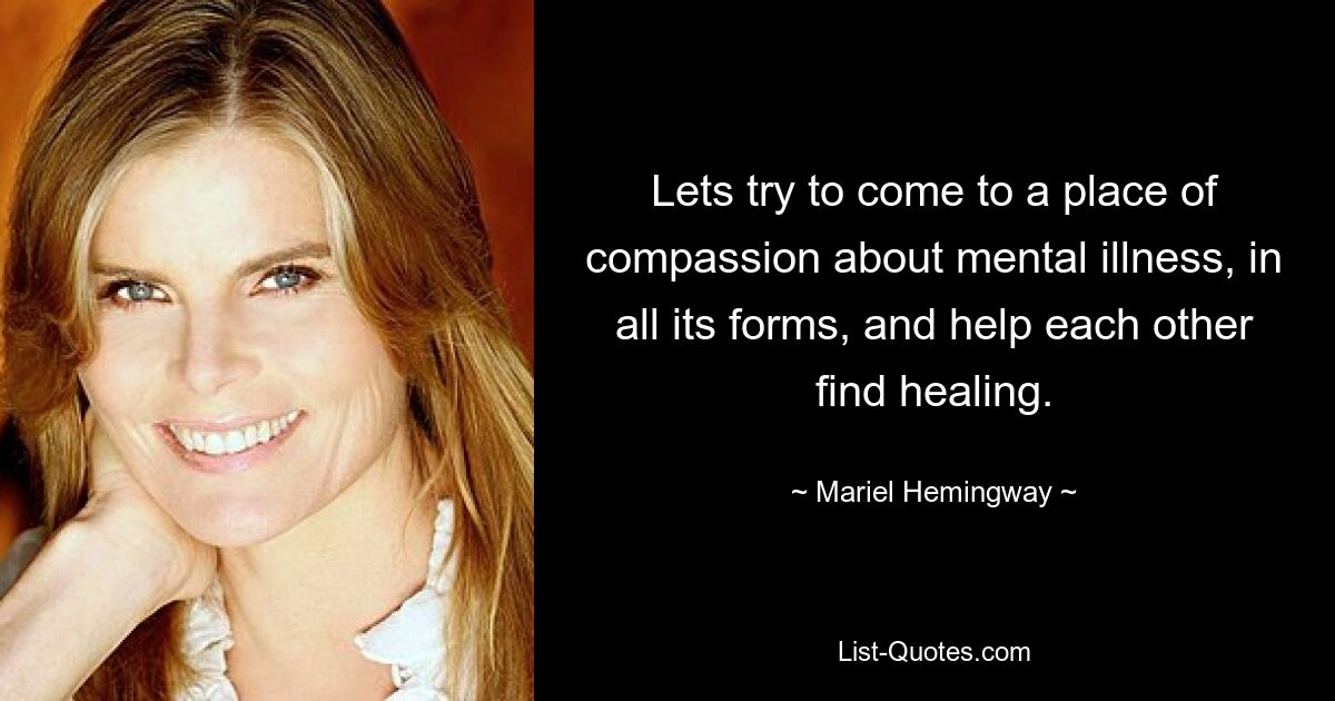 Lets try to come to a place of compassion about mental illness, in all its forms, and help each other find healing. — © Mariel Hemingway