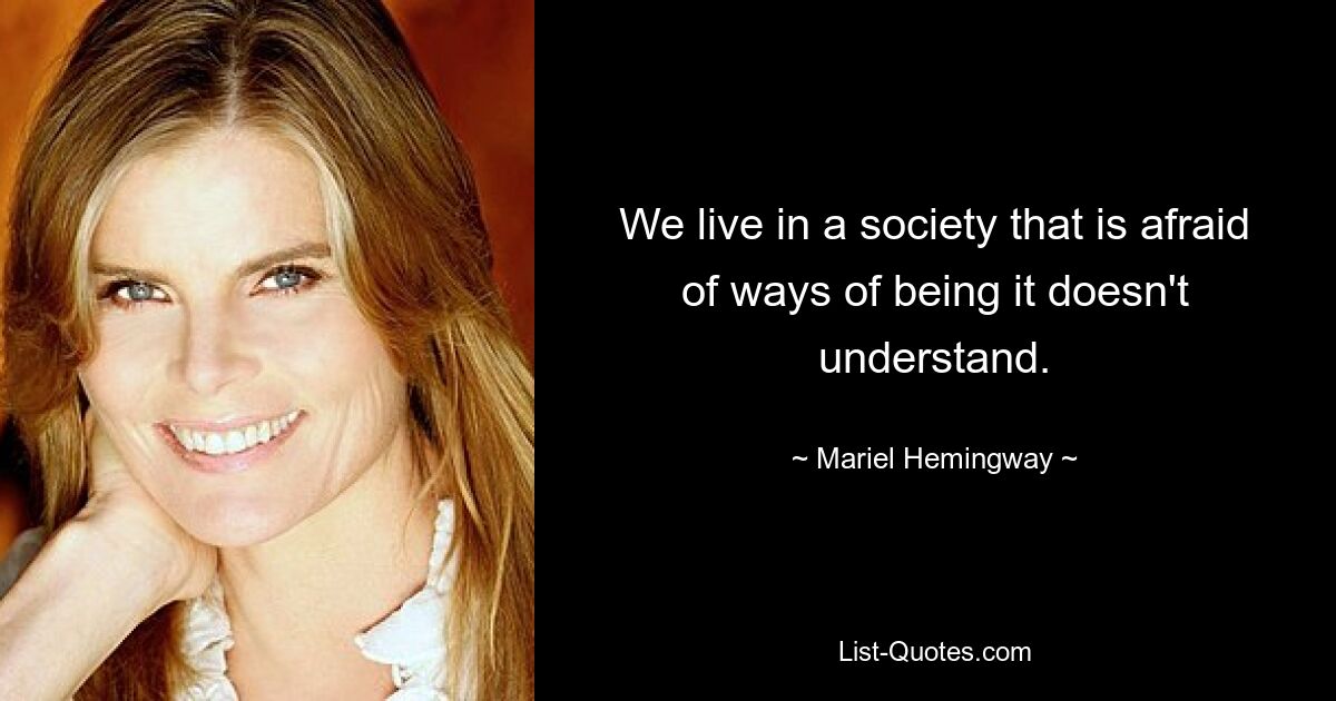 We live in a society that is afraid of ways of being it doesn't understand. — © Mariel Hemingway