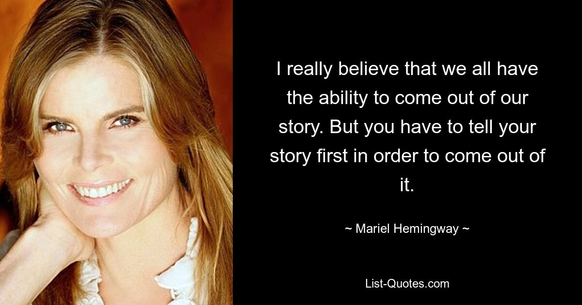 I really believe that we all have the ability to come out of our story. But you have to tell your story first in order to come out of it. — © Mariel Hemingway