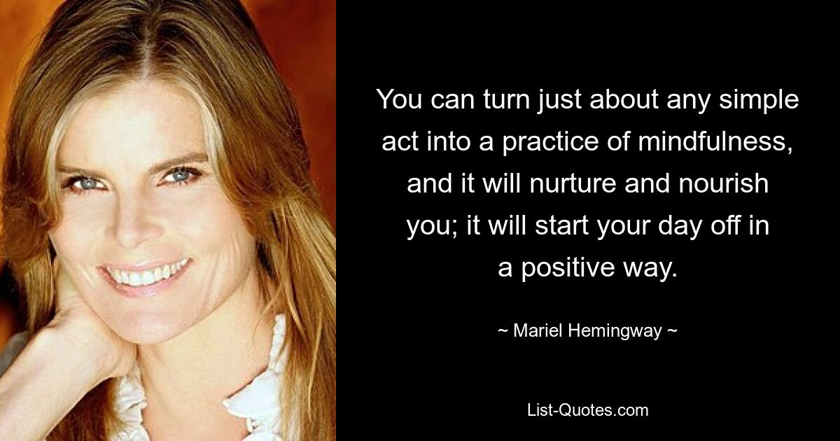 You can turn just about any simple act into a practice of mindfulness, and it will nurture and nourish you; it will start your day off in a positive way. — © Mariel Hemingway