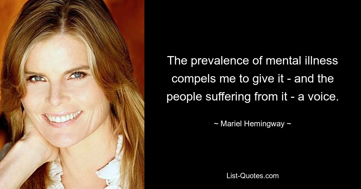 The prevalence of mental illness compels me to give it - and the people suffering from it - a voice. — © Mariel Hemingway