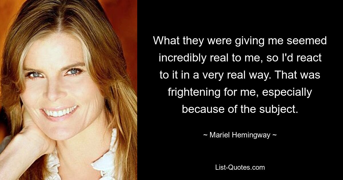 What they were giving me seemed incredibly real to me, so I'd react to it in a very real way. That was frightening for me, especially because of the subject. — © Mariel Hemingway