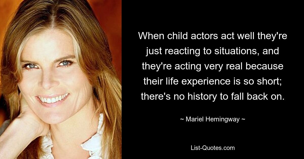 When child actors act well they're just reacting to situations, and they're acting very real because their life experience is so short; there's no history to fall back on. — © Mariel Hemingway