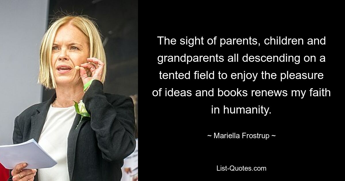 The sight of parents, children and grandparents all descending on a tented field to enjoy the pleasure of ideas and books renews my faith in humanity. — © Mariella Frostrup