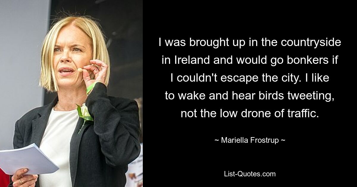 I was brought up in the countryside in Ireland and would go bonkers if I couldn't escape the city. I like to wake and hear birds tweeting, not the low drone of traffic. — © Mariella Frostrup