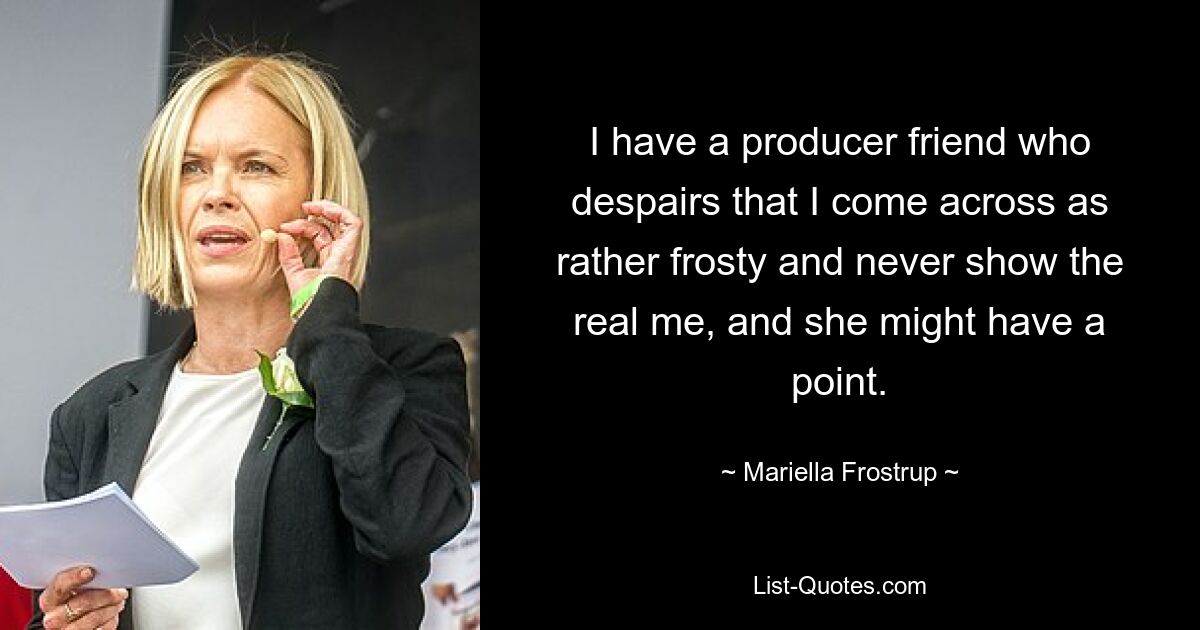 I have a producer friend who despairs that I come across as rather frosty and never show the real me, and she might have a point. — © Mariella Frostrup