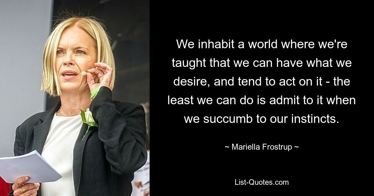 We inhabit a world where we're taught that we can have what we desire, and tend to act on it - the least we can do is admit to it when we succumb to our instincts. — © Mariella Frostrup