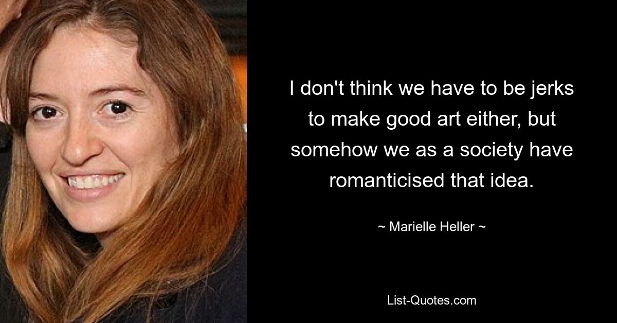 I don't think we have to be jerks to make good art either, but somehow we as a society have romanticised that idea. — © Marielle Heller