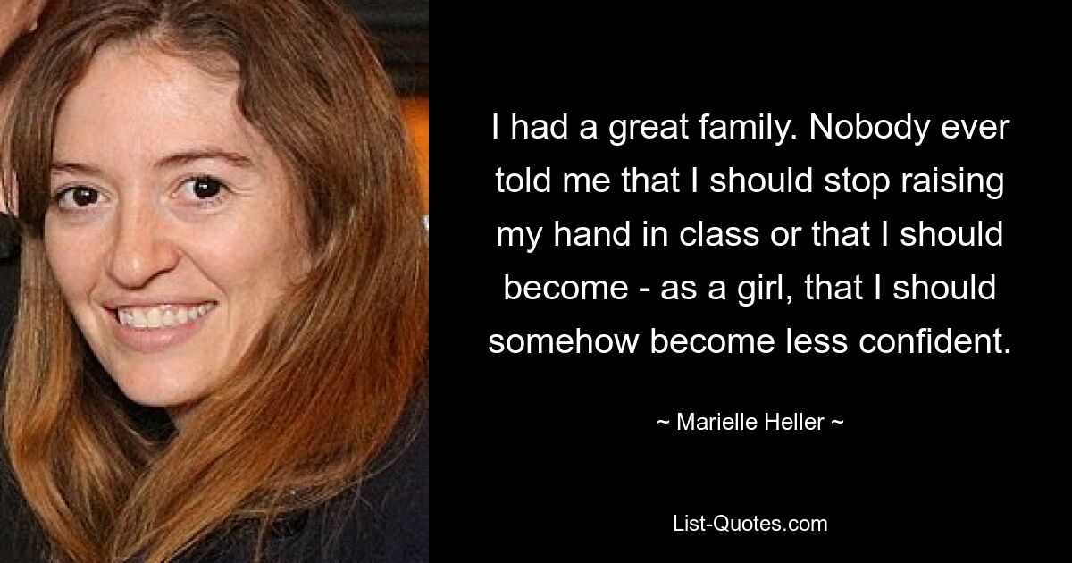 I had a great family. Nobody ever told me that I should stop raising my hand in class or that I should become - as a girl, that I should somehow become less confident. — © Marielle Heller