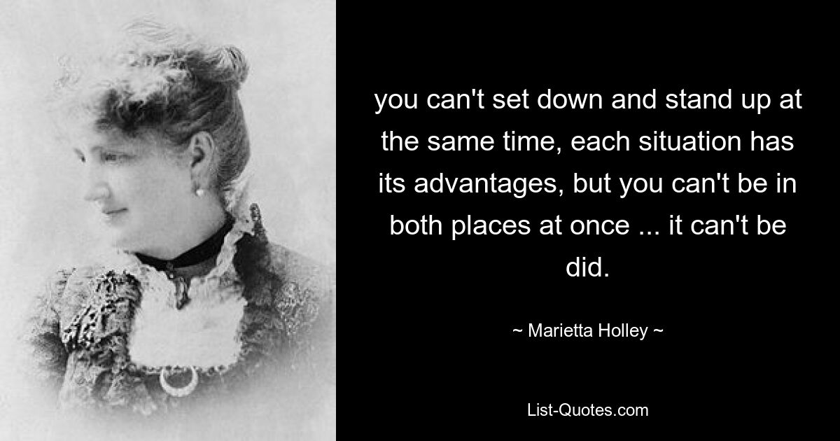 you can't set down and stand up at the same time, each situation has its advantages, but you can't be in both places at once ... it can't be did. — © Marietta Holley