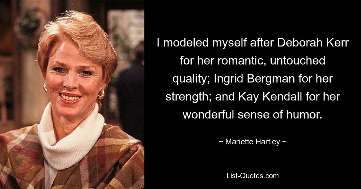 I modeled myself after Deborah Kerr for her romantic, untouched quality; Ingrid Bergman for her strength; and Kay Kendall for her wonderful sense of humor. — © Mariette Hartley