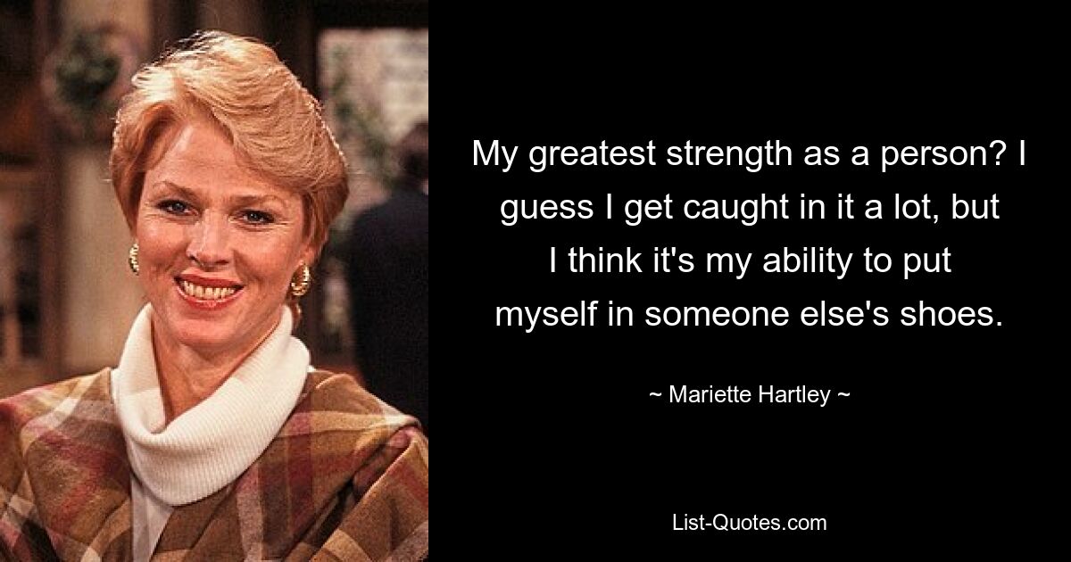 My greatest strength as a person? I guess I get caught in it a lot, but I think it's my ability to put myself in someone else's shoes. — © Mariette Hartley