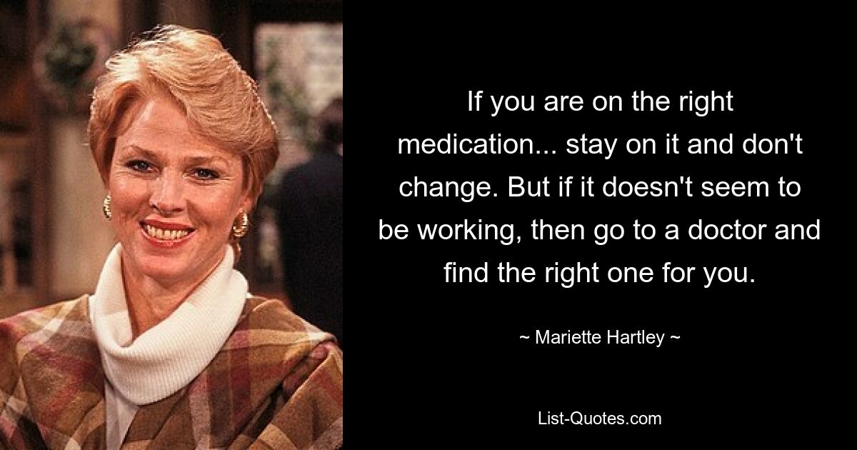 If you are on the right medication... stay on it and don't change. But if it doesn't seem to be working, then go to a doctor and find the right one for you. — © Mariette Hartley