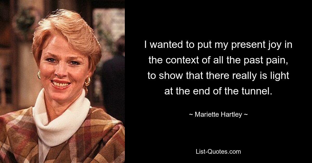 I wanted to put my present joy in the context of all the past pain, to show that there really is light at the end of the tunnel. — © Mariette Hartley