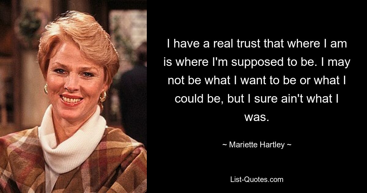 I have a real trust that where I am is where I'm supposed to be. I may not be what I want to be or what I could be, but I sure ain't what I was. — © Mariette Hartley