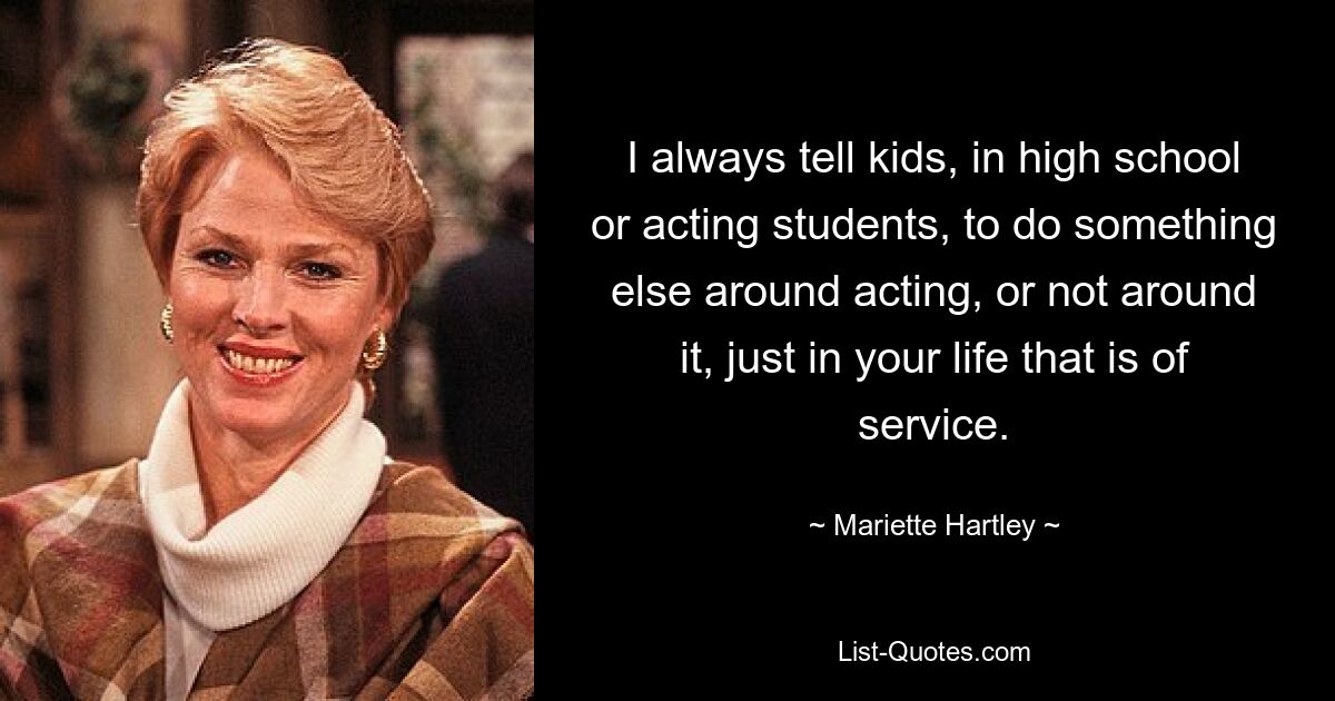 I always tell kids, in high school or acting students, to do something else around acting, or not around it, just in your life that is of service. — © Mariette Hartley