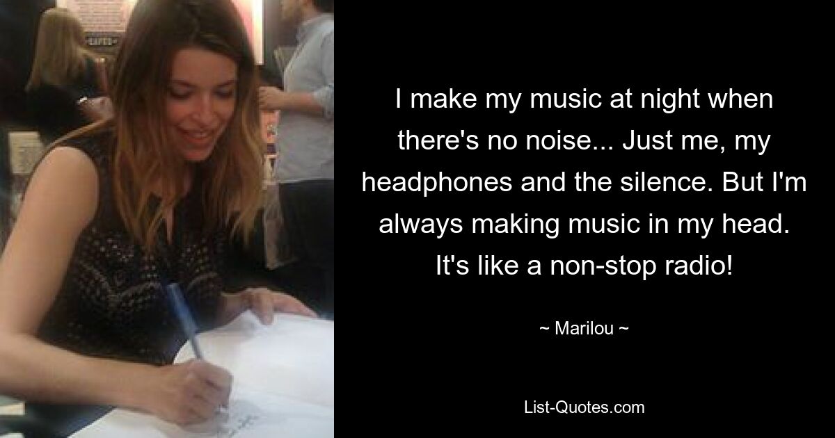 I make my music at night when there's no noise... Just me, my headphones and the silence. But I'm always making music in my head. It's like a non-stop radio! — © Marilou