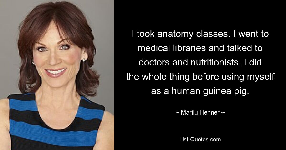 I took anatomy classes. I went to medical libraries and talked to doctors and nutritionists. I did the whole thing before using myself as a human guinea pig. — © Marilu Henner