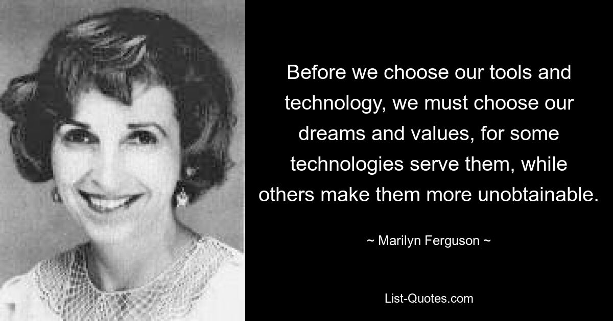 Before we choose our tools and technology, we must choose our dreams and values, for some technologies serve them, while others make them more unobtainable. — © Marilyn Ferguson