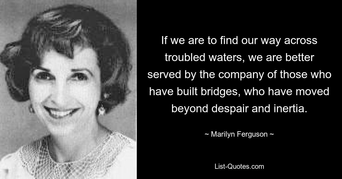 If we are to find our way across troubled waters, we are better served by the company of those who have built bridges, who have moved beyond despair and inertia. — © Marilyn Ferguson