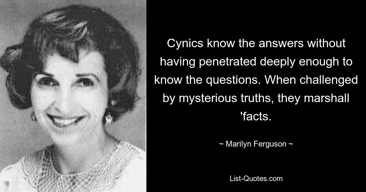 Cynics know the answers without having penetrated deeply enough to know the questions. When challenged by mysterious truths, they marshall 'facts. — © Marilyn Ferguson