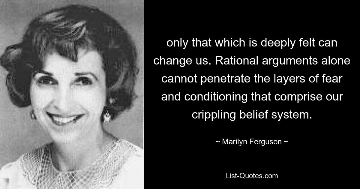 only that which is deeply felt can change us. Rational arguments alone cannot penetrate the layers of fear and conditioning that comprise our crippling belief system. — © Marilyn Ferguson