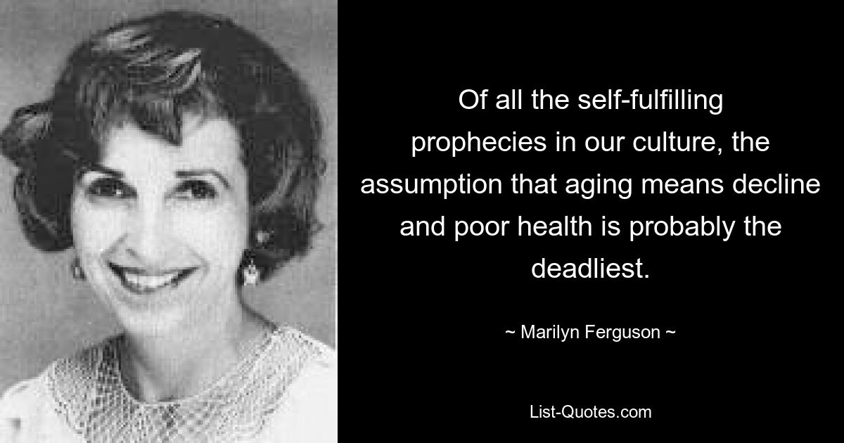 Of all the self-fulfilling prophecies in our culture, the assumption that aging means decline and poor health is probably the deadliest. — © Marilyn Ferguson