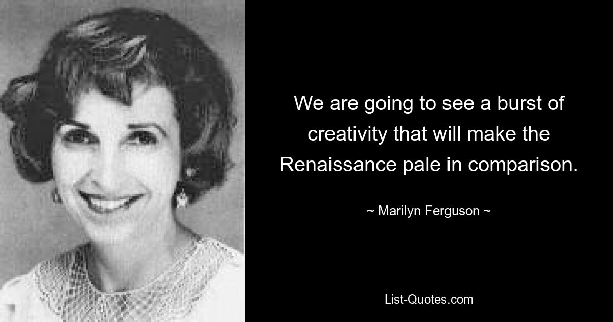 We are going to see a burst of creativity that will make the Renaissance pale in comparison. — © Marilyn Ferguson