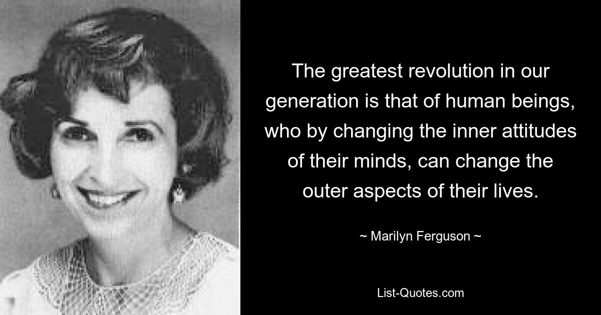 The greatest revolution in our generation is that of human beings, who by changing the inner attitudes of their minds, can change the outer aspects of their lives. — © Marilyn Ferguson