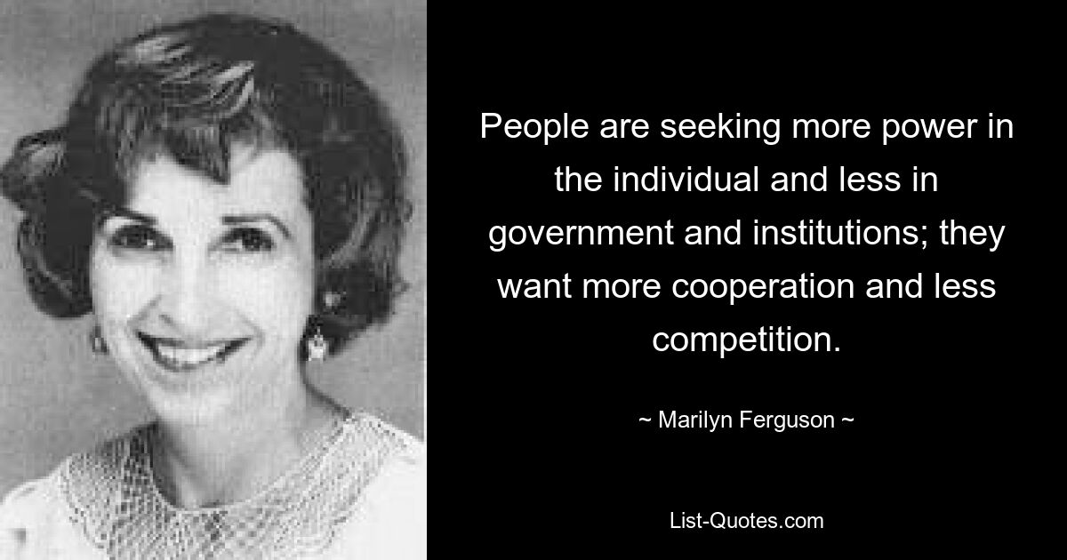 People are seeking more power in the individual and less in government and institutions; they want more cooperation and less competition. — © Marilyn Ferguson