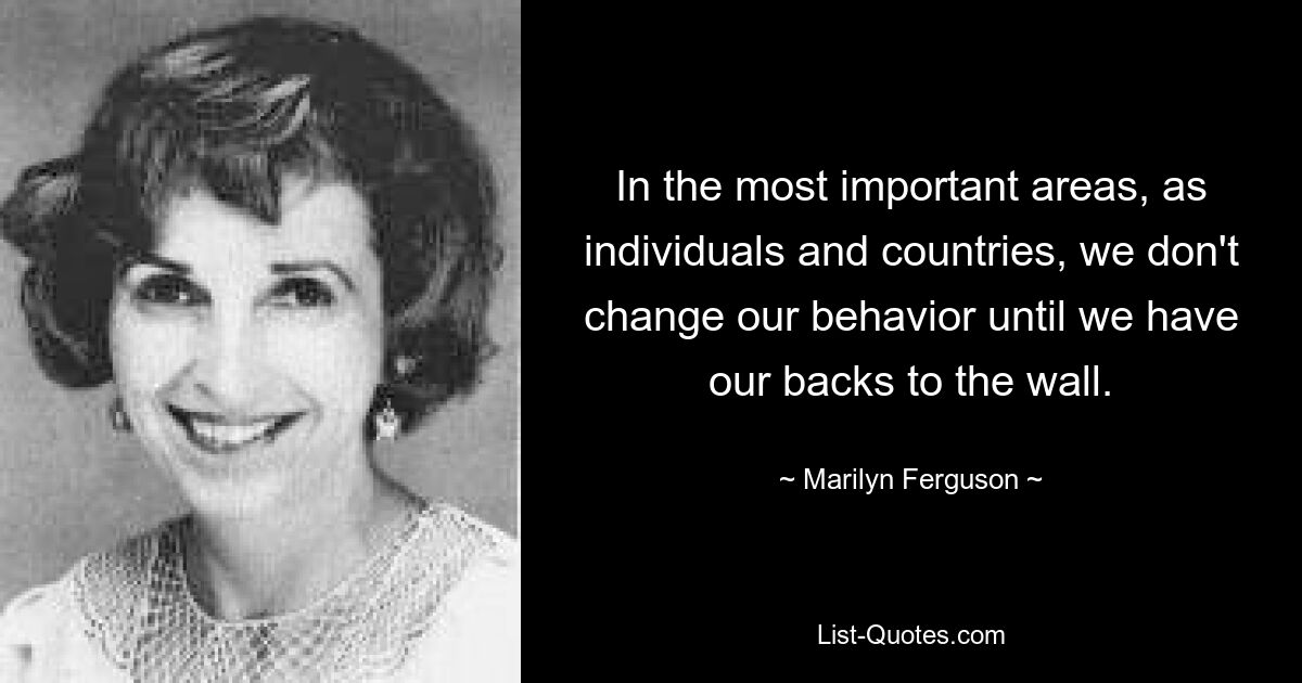 In the most important areas, as individuals and countries, we don't change our behavior until we have our backs to the wall. — © Marilyn Ferguson