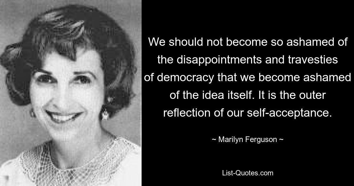 We should not become so ashamed of the disappointments and travesties of democracy that we become ashamed of the idea itself. It is the outer reflection of our self-acceptance. — © Marilyn Ferguson