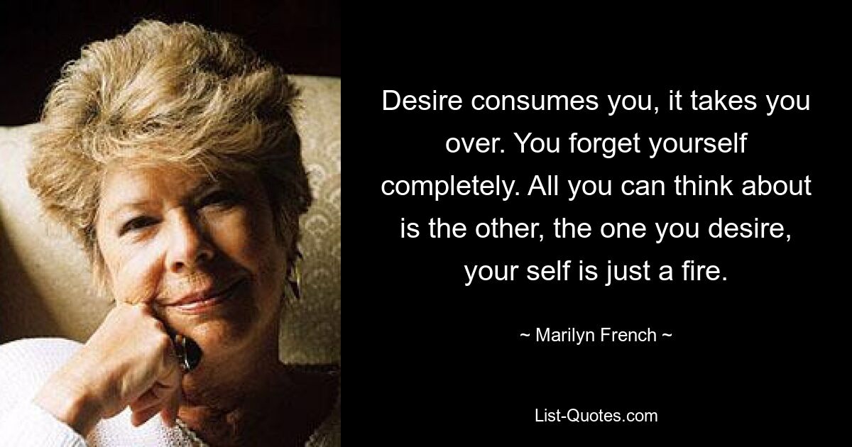 Desire consumes you, it takes you over. You forget yourself completely. All you can think about is the other, the one you desire, your self is just a fire. — © Marilyn French