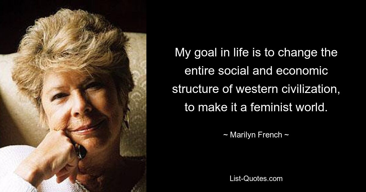 My goal in life is to change the entire social and economic structure of western civilization, to make it a feminist world. — © Marilyn French