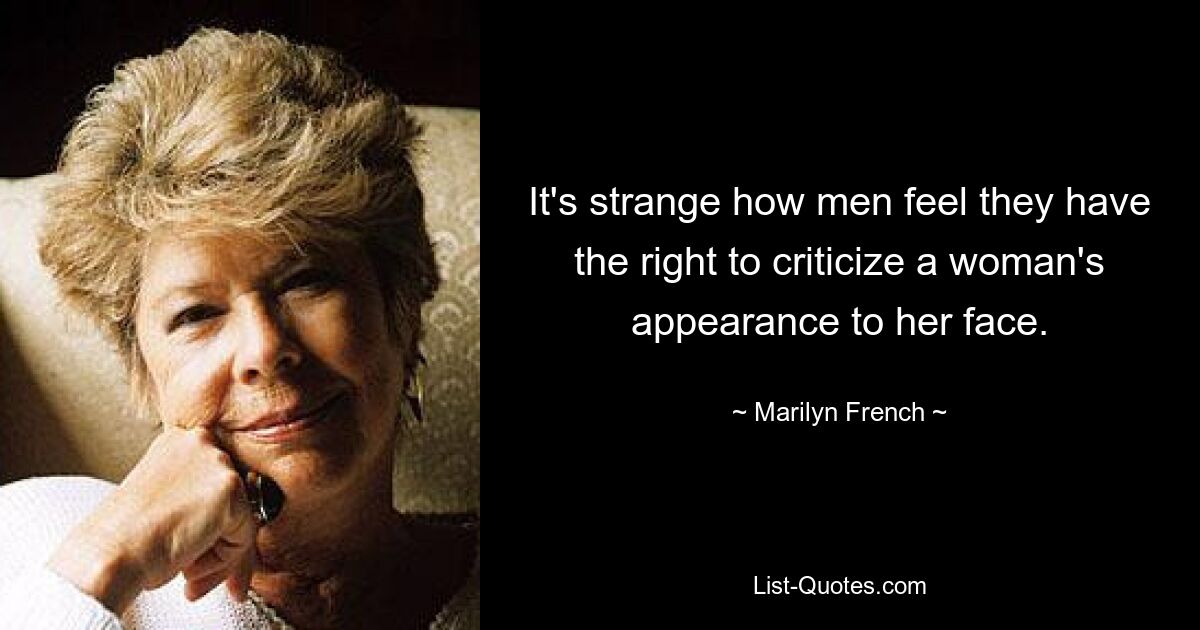 It's strange how men feel they have the right to criticize a woman's appearance to her face. — © Marilyn French