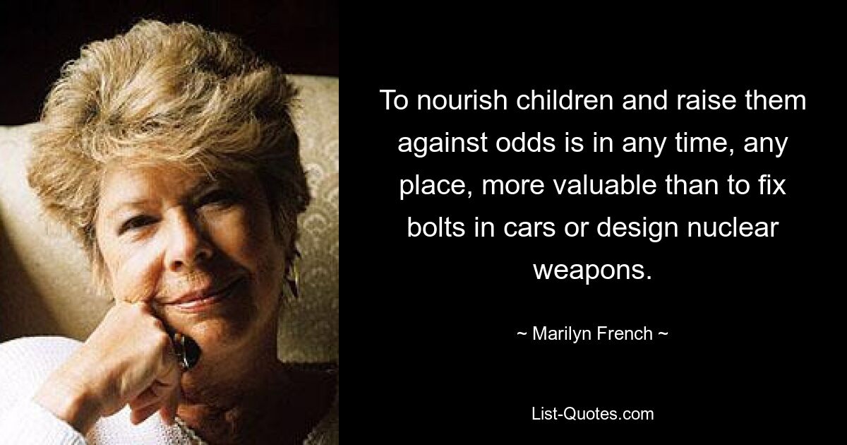 To nourish children and raise them against odds is in any time, any place, more valuable than to fix bolts in cars or design nuclear weapons. — © Marilyn French