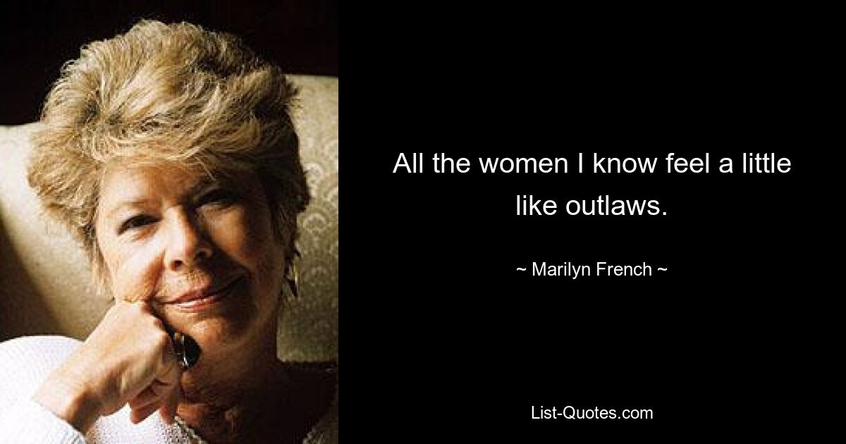 All the women I know feel a little like outlaws. — © Marilyn French