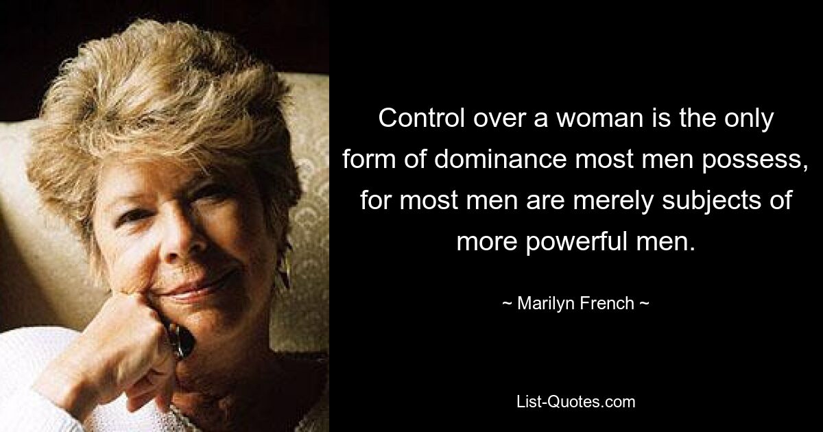 Control over a woman is the only form of dominance most men possess, for most men are merely subjects of more powerful men. — © Marilyn French