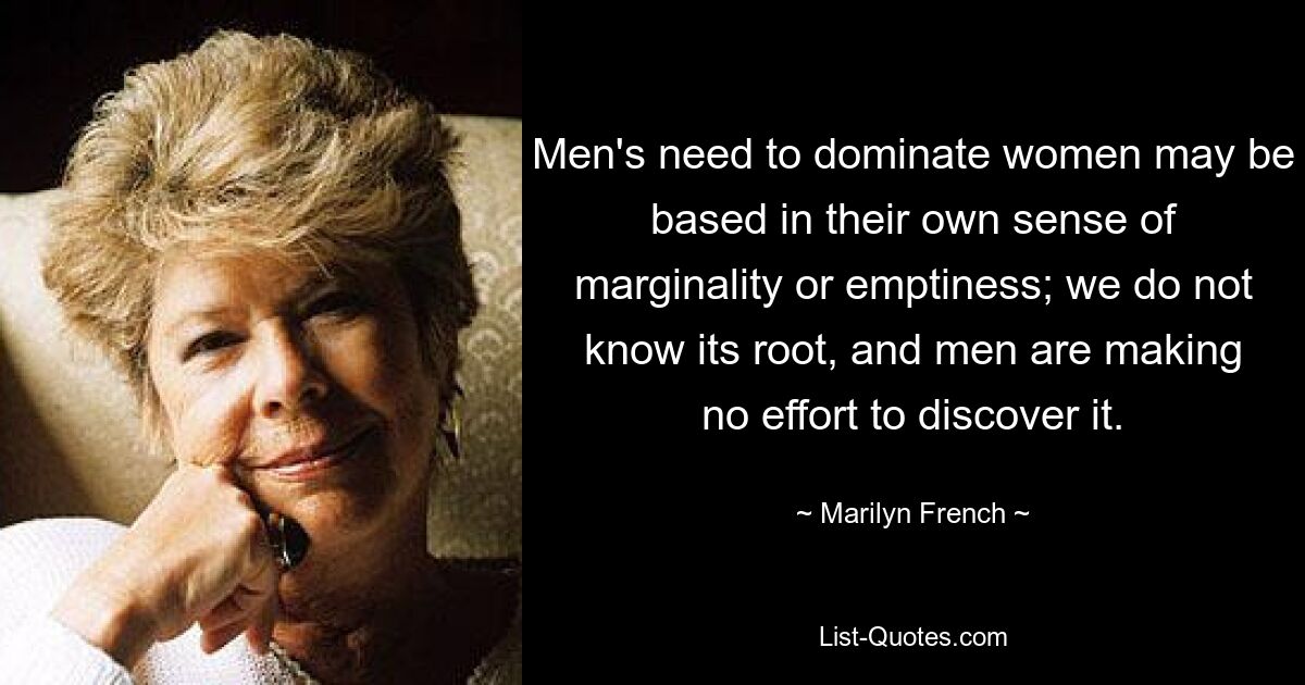 Men's need to dominate women may be based in their own sense of marginality or emptiness; we do not know its root, and men are making no effort to discover it. — © Marilyn French