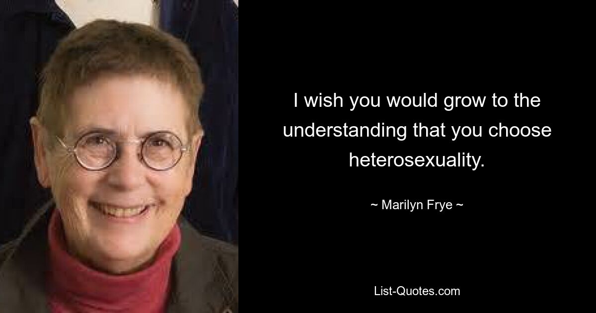 I wish you would grow to the understanding that you choose heterosexuality. — © Marilyn Frye