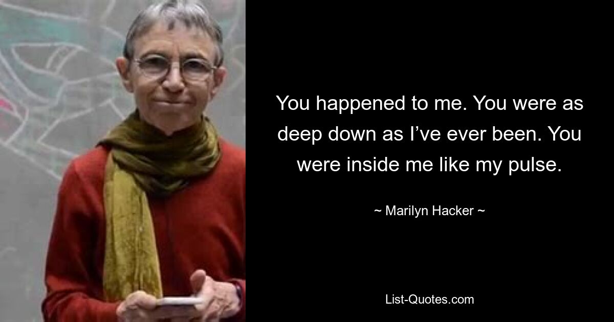 You happened to me. You were as deep down as I’ve ever been. You were inside me like my pulse. — © Marilyn Hacker