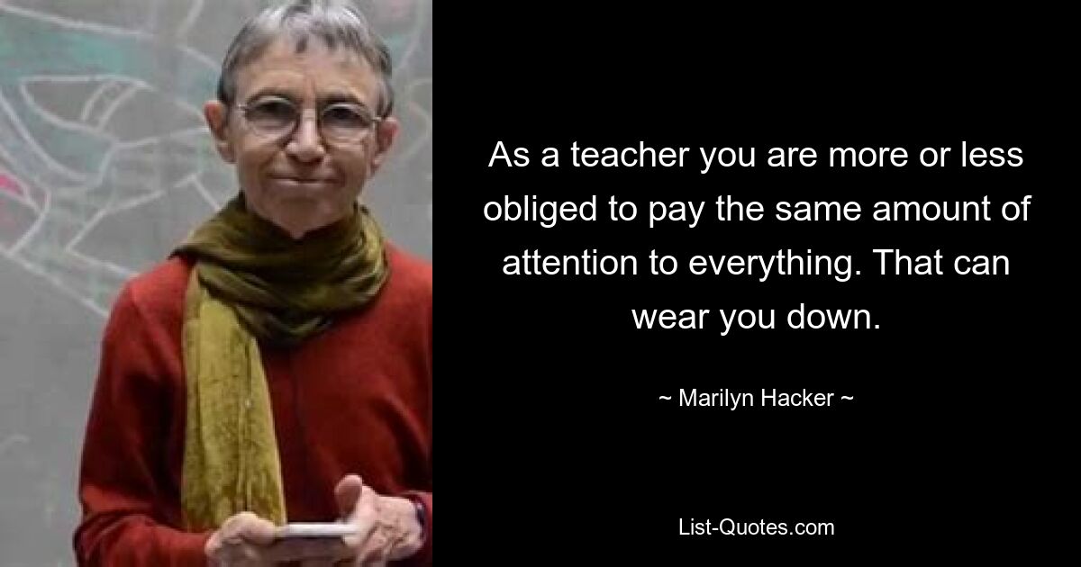 As a teacher you are more or less obliged to pay the same amount of attention to everything. That can wear you down. — © Marilyn Hacker