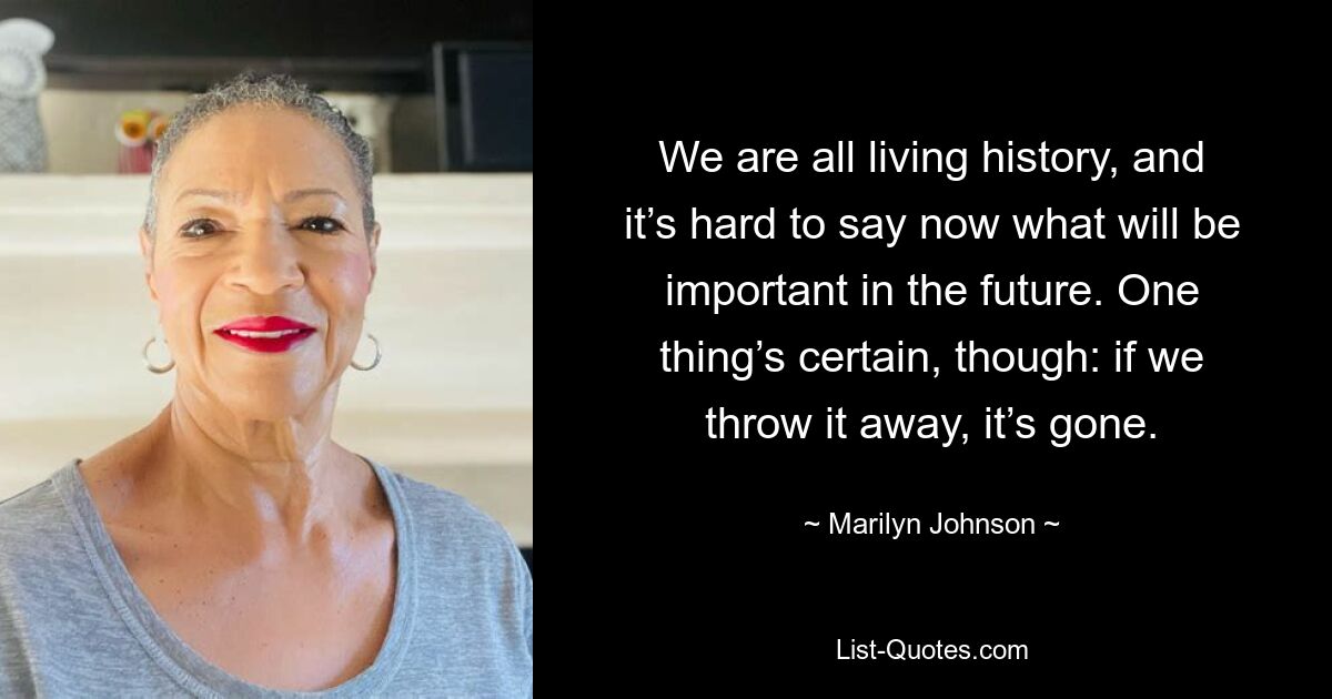 We are all living history, and it’s hard to say now what will be important in the future. One thing’s certain, though: if we throw it away, it’s gone. — © Marilyn Johnson